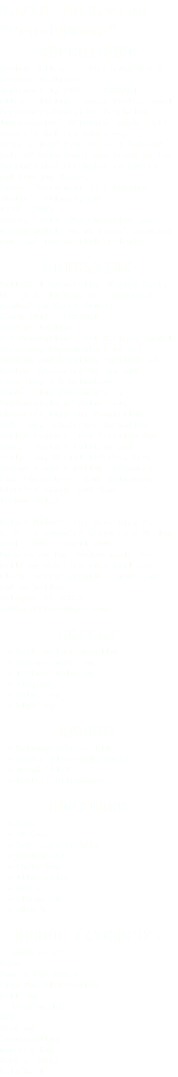 David Jackerson "FrostyDave" EXPERIENCE Various Clients - Freelance Web & Graphic Designer September 1, 2005 - PRESENT Clients include: Music Professional Performers/Educator; Celebrity Impersonator; Attorney; Architect; Sarasota Retired Educators Association; Fine Artist; Bakery; Sale of Motorhome; and Branding for Northminster Presbyterian Church and Lovejoy Vapor. Unreal Tournament 99 & Counter Strike - Skinner, etc. 1999 - 2005 Several skins for character and weapon models on my clans' servers; and tags for multiple clients. EDUCATION Full Sail University, Winter Park, FL - B.S. in Game Art [expected graduation March 2016] March 2014 - PRESENT Courses include: 3-D Foundations, Art History, Model Creation, Fundamentals of Art, Shading and Lighting, Methods of Design, Character Design and Creation, 2-D Animation, Compositing Fundamentals, Fundamentals of Animation, Character Rigging, Production Modeling, Character Animation, Motion Capture, Art Creation For Games, Texture Painting and Sculpting, Visual Effects, Level Assembly and Lighting, Advanced Game Characters, Game Animation, Directed Study, and Game Technologies. Keiser University, Sarasota, FL - A. S. in Computer Graphics & Design April 2006 - April 2008 Focused on the fundamentals for building websites with html and flash; vector graphics; modeling and animation. Orlando, FL 32822 Contact@FrostyDave.com SKILLS Hard surface modeling Organic modeling Texture painting Rigging Animation Lighting AWARDS Pathway Scholarship Course Director’s Award Dean’s List Perfect Attendance SOFTWARE Maya 3D Coat Substance Painter Fusion 360 Photoshop Illustrator Unreal Cinema 4D ZBrush... OTHER INTERESTS Currently: Drums Home & Car Audio High-End Electronics Grilling Previously: BMX Skating Snowboarding Waterskiing Martial Arts Paintball